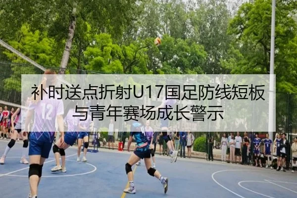 补时送点折射U17国足防线短板与青年赛场成长警示 | MKSPORTS